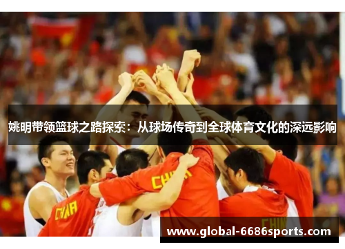 姚明带领篮球之路探索：从球场传奇到全球体育文化的深远影响