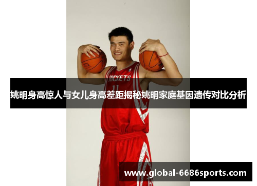 姚明身高惊人与女儿身高差距揭秘姚明家庭基因遗传对比分析